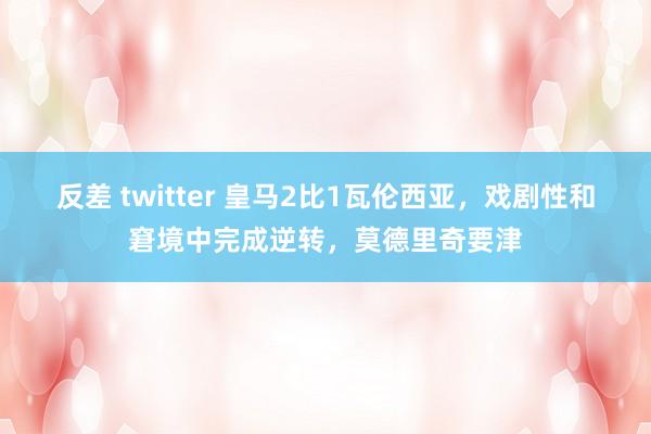 反差 twitter 皇马2比1瓦伦西亚，戏剧性和窘境中完成逆转，莫德里奇要津