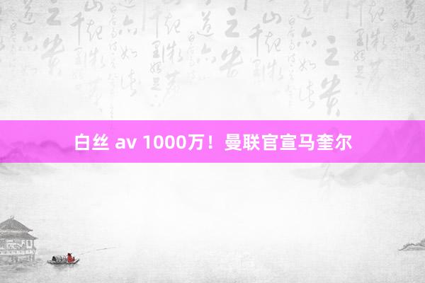 白丝 av 1000万！曼联官宣马奎尔