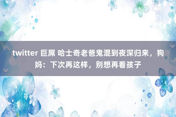 twitter 巨屌 哈士奇老爸鬼混到夜深归来，狗妈：下次再这样，别想再看孩子