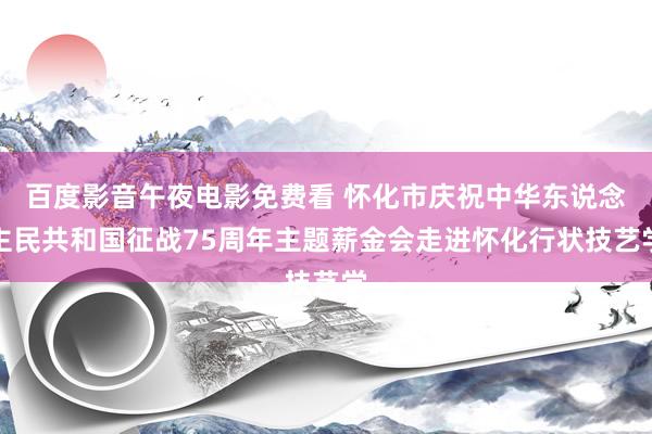 百度影音午夜电影免费看 怀化市庆祝中华东说念主民共和国征战75周年主题薪金会走进怀化行状技艺学