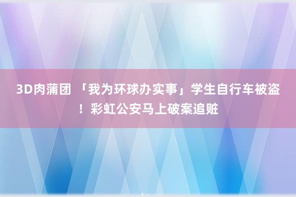 3D肉蒲团 「我为环球办实事」学生自行车被盗！彩虹公安马上破案追赃