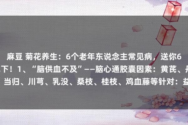 麻豆 菊花养生：6个老年东说念主常见病，送你6个“好使”药，给爸妈记下！1、“脑供血不及”——脑心通胶囊因素：黄芪、丹参、赤芍、当归、川芎、乳没、桑枝、桂枝、鸡血藤等针对：益气，活血，通络，脑供血不及、中风...