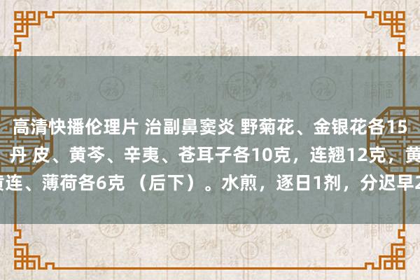 高清快播伦理片 治副鼻窦炎 野菊花、金银花各15克，桔梗、川芎、赤芍、丹 皮、黄芩、辛夷、苍耳子各10克，连翘12克，黄连、薄荷各6克 （后下）。水煎，逐日1剂，<a href=