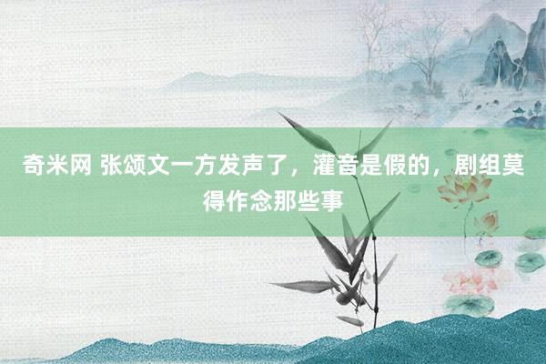 奇米网 张颂文一方发声了，灌音是假的，剧组莫得作念那些事