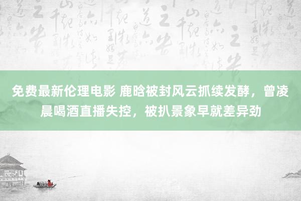 免费最新伦理电影 鹿晗被封风云抓续发酵，曾凌晨喝酒直播失控，被扒景象早就差异劲