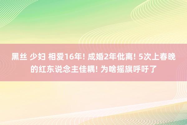 黑丝 少妇 相爱16年! 成婚2年仳离! 5次上春晚的红东说念主佳耦! 为啥摇旗呼吁了