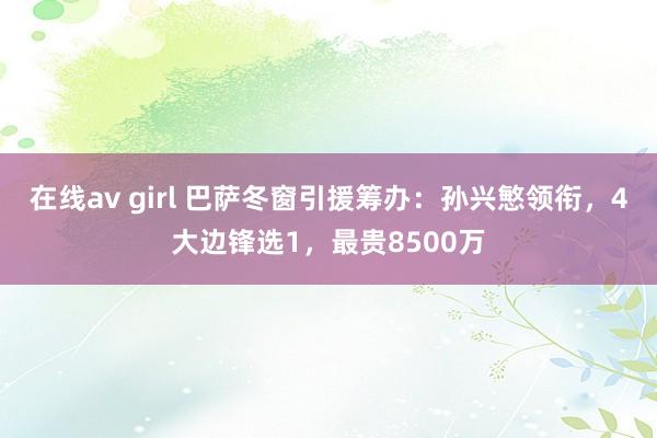 在线av girl 巴萨冬窗引援筹办：孙兴慜领衔，4大边锋选1，最贵8500万