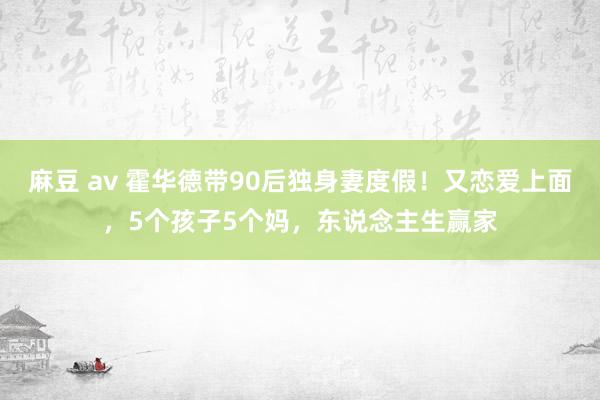 麻豆 av 霍华德带90后独身妻度假！又恋爱上面，5个孩子5个妈，东说念主生赢家