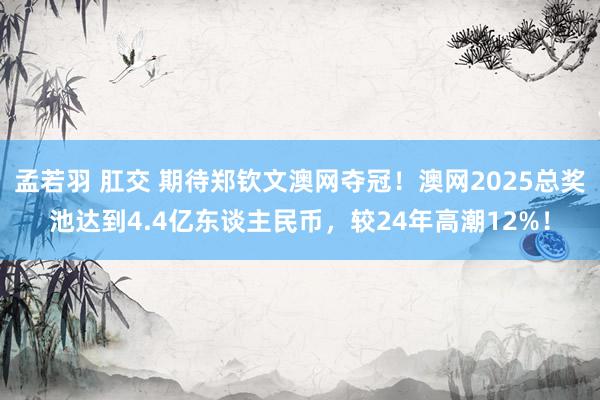 孟若羽 肛交 期待郑钦文澳网夺冠！澳网2025总奖池达到4.4亿东谈主民币，较24年高潮12%！