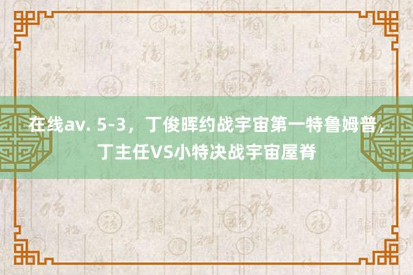 在线av. 5-3，丁俊晖约战宇宙第一特鲁姆普，丁主任VS小特决战宇宙屋脊