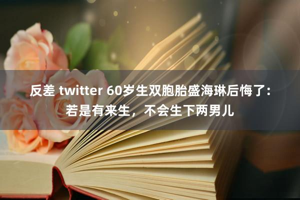 反差 twitter 60岁生双胞胎盛海琳后悔了：若是有来生，不会生下两男儿