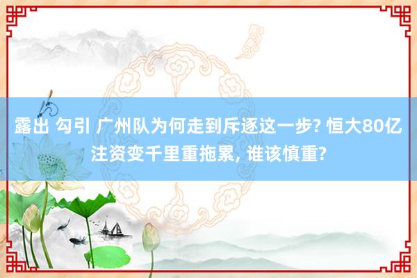 露出 勾引 广州队为何走到斥逐这一步? 恒大80亿注资变千里重拖累， 谁该慎重?