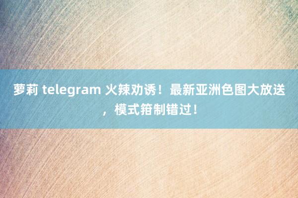 萝莉 telegram 火辣劝诱！最新亚洲色图大放送，模式箝制错过！