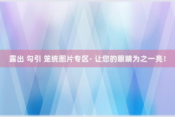 露出 勾引 笼统图片专区- 让您的眼睛为之一亮！