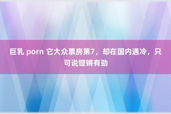 巨乳 porn 它大众票房第7，却在国内遇冷，只可说铿锵有劲