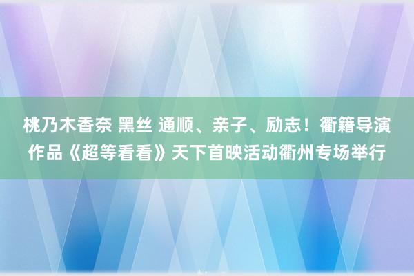 桃乃木香奈 黑丝 通顺、亲子、励志！衢籍导演作品《超等看看》天下首映活动衢州专场举行