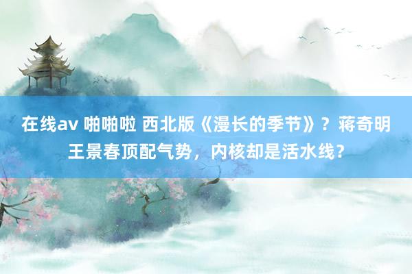 在线av 啪啪啦 西北版《漫长的季节》？蒋奇明王景春顶配气势，内核却是活水线？