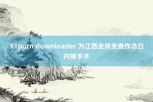 91porn downloader 为江西全球免费作念白内障手术