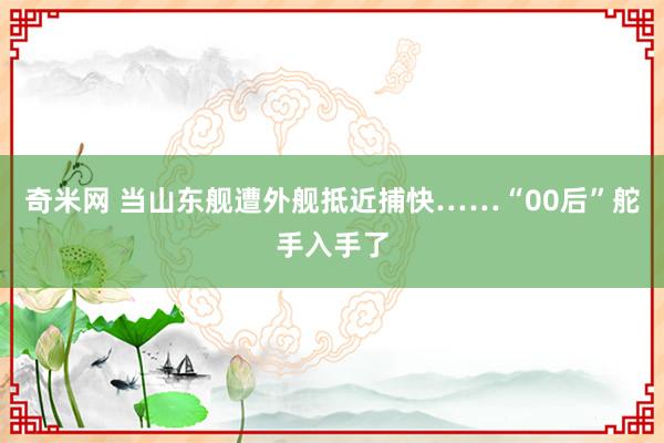 奇米网 当山东舰遭外舰抵近捕快……“00后”舵手入手了