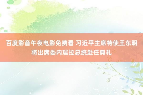 百度影音午夜电影免费看 习近平主席特使王东明将出席委内瑞拉总统赴任典礼