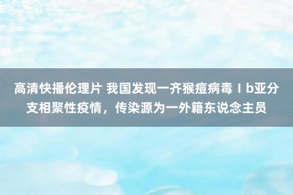 高清快播伦理片 我国发现一齐猴痘病毒Ⅰb亚分支相聚性疫情，传染源为一外籍东说念主员