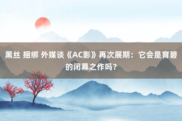 黑丝 捆绑 外媒谈《AC影》再次展期：它会是育碧的闭幕之作吗？