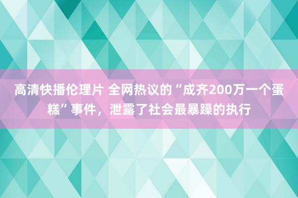 高清快播伦理片 全网热议的“成齐200万一个蛋糕”事件，泄露了社会最暴躁的执行