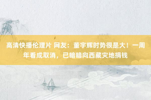 高清快播伦理片 网友：董宇辉时势很是大！一周年看成取消，已暗暗向西藏灾地捐钱