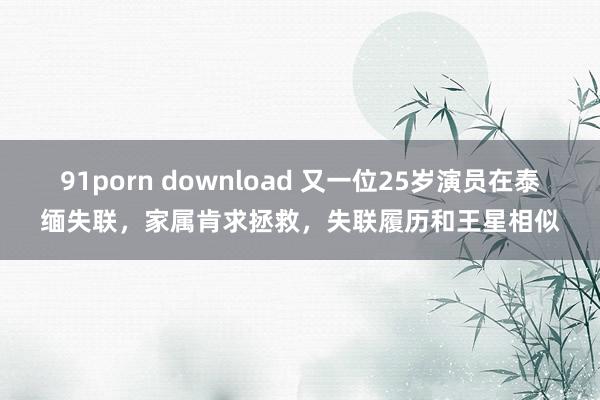 91porn download 又一位25岁演员在泰缅失联，家属肯求拯救，失联履历和王星相似