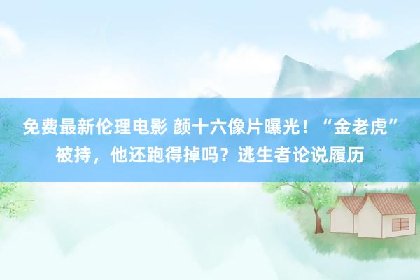 免费最新伦理电影 颜十六像片曝光！“金老虎”被持，他还跑得掉吗？逃生者论说履历