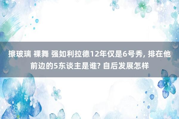 擦玻璃 裸舞 强如利拉德12年仅是6号秀， 排在他前边的5东谈主是谁? 自后发展怎样