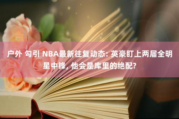 户外 勾引 NBA最新往复动态: 英豪盯上两届全明星中锋， 他会是库里的绝配?