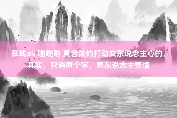 在线av 啪啪啦 真合法约打动女东说念主心的，其实，只消两个字，男东说念主要懂