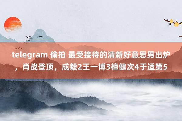 telegram 偷拍 最受接待的清新好意思男出炉，肖战登顶，成毅2王一博3檀健次4于适第5