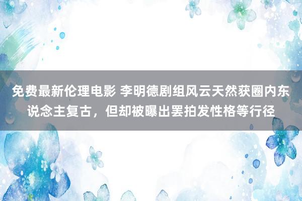 免费最新伦理电影 李明德剧组风云天然获圈内东说念主复古，但却被曝出罢拍发性格等行径