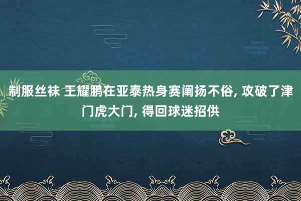 制服丝袜 王耀鹏在亚泰热身赛阐扬不俗， 攻破了津门虎大门， 得回球迷招供