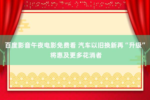 百度影音午夜电影免费看 汽车以旧换新再“升级” 将惠及更多花消者