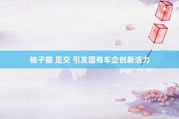 柚子猫 足交 引发国有车企创新活力