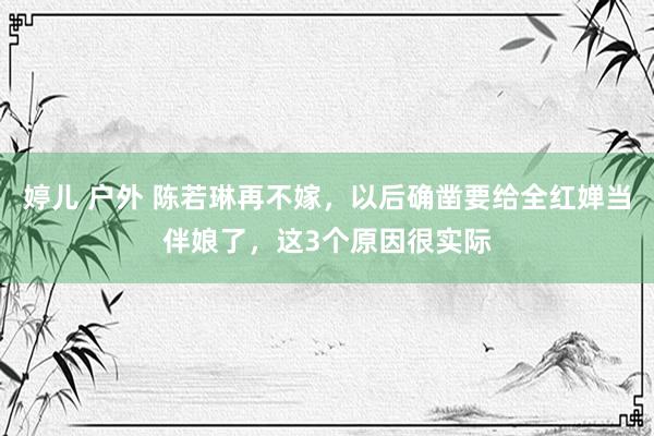 婷儿 户外 陈若琳再不嫁，以后确凿要给全红婵当伴娘了，这3个原因很实际