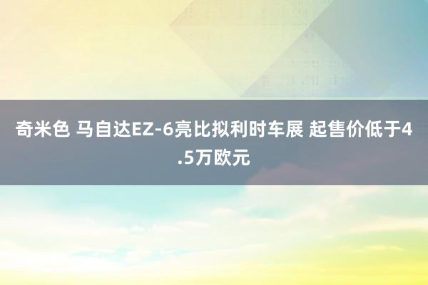 奇米色 马自达EZ-6亮比拟利时车展 起售价低于4.5万欧元