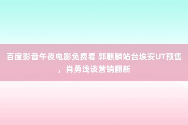 百度影音午夜电影免费看 郭麒麟站台埃安UT预售，肖勇浅谈营销翻新