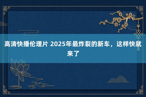 高清快播伦理片 2025年最炸裂的新车，这样快就来了