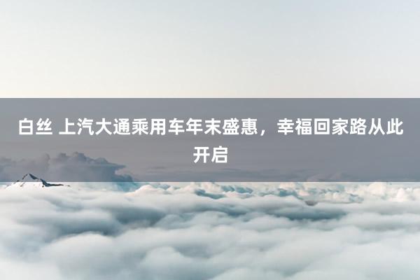 白丝 上汽大通乘用车年末盛惠，幸福回家路从此开启