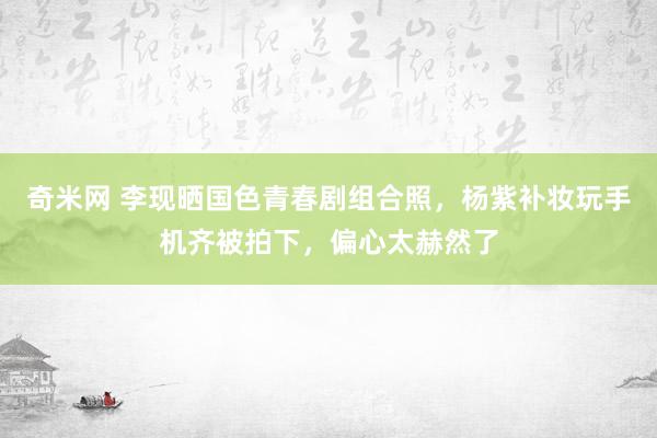 奇米网 李现晒国色青春剧组合照，杨紫补妆玩手机齐被拍下，偏心太赫然了