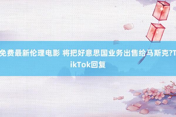 免费最新伦理电影 将把好意思国业务出售给马斯克?TikTok回复