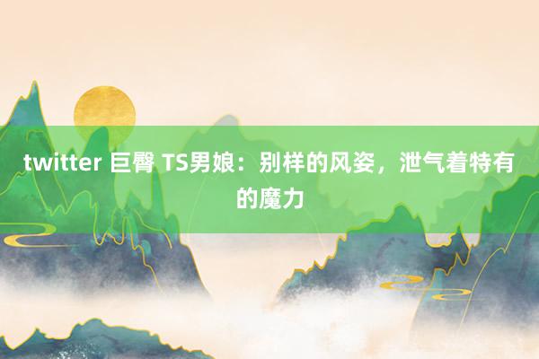 twitter 巨臀 TS男娘：别样的风姿，泄气着特有的魔力