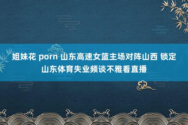 姐妹花 porn 山东高速女篮主场对阵山西 锁定山东体育失业频谈不雅看直播