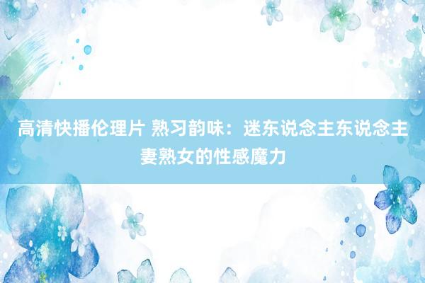 高清快播伦理片 熟习韵味：迷东说念主东说念主妻熟女的性感魔力