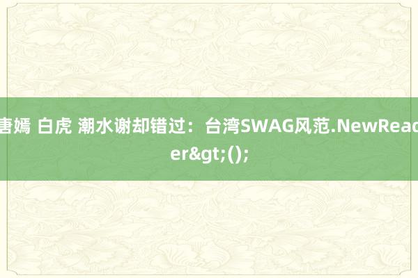 唐嫣 白虎 潮水谢却错过：台湾SWAG风范.NewReader>();