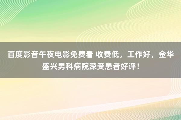 百度影音午夜电影免费看 收费低，工作好，金华盛兴男科病院深受患者好评！